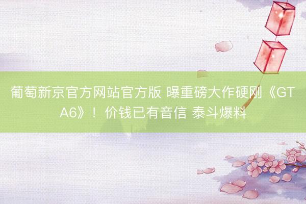 葡萄新京官方网站官方版 曝重磅大作硬刚《GTA6》！价钱已有音信 泰斗爆料