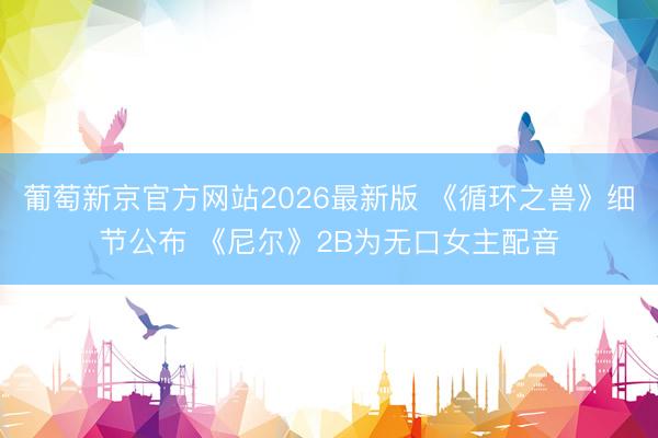 葡萄新京官方网站2026最新版 《循环之兽》细节公布 《尼尔》2B为无口女主配音
