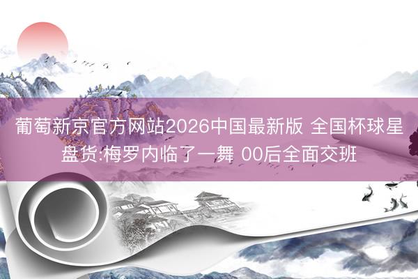 葡萄新京官方网站2026中国最新版 全国杯球星盘货:梅罗内临了一舞 00后全面交班