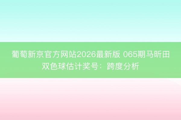 葡萄新京官方网站2026最新版 065期马昕田双色球估计奖号：跨度分析