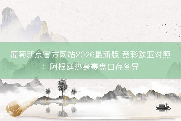 葡萄新京官方网站2026最新版 竞彩欧亚对照：阿根廷热身赛盘口存各异