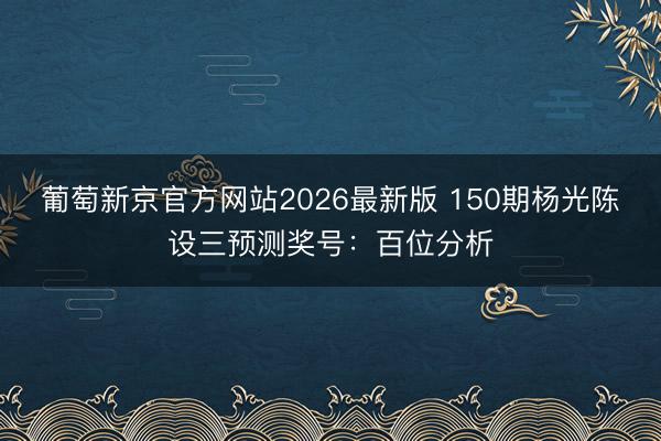 葡萄新京官方网站2026最新版 150期杨光陈设三预测奖号:百位分析