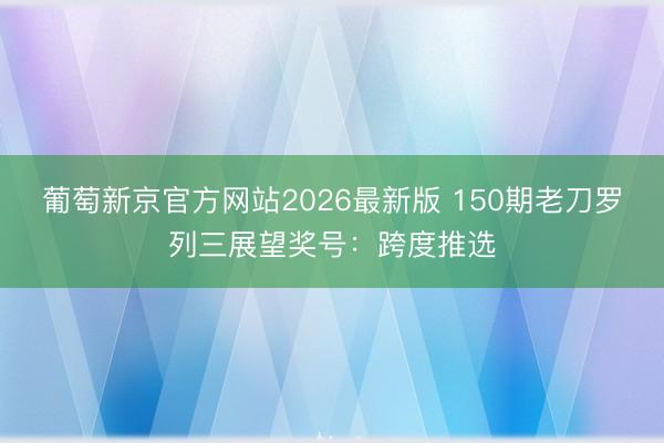 葡萄新京官方网站2026最新版 150期老刀罗列三展望奖号：跨度推选