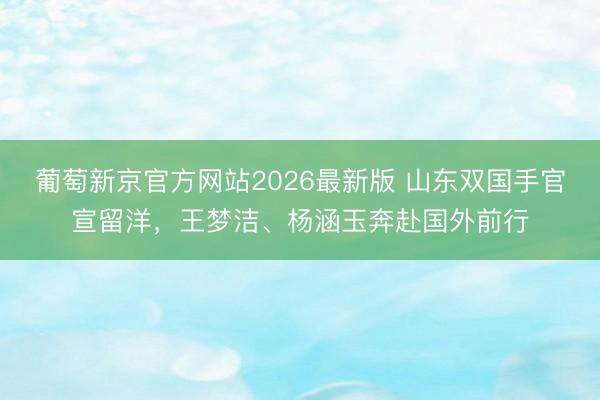 葡萄新京官方网站2026最新版 山东双国手官宣留洋，王梦洁、杨涵玉奔赴国外前行