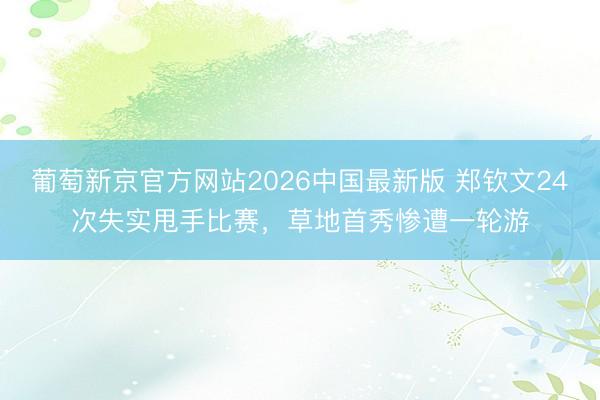 葡萄新京官方网站2026中国最新版 郑钦文24次失实甩手比赛，草地首秀惨遭一轮游