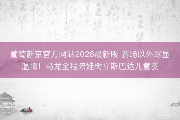 葡萄新京官方网站2026最新版 赛场以外尽显温情！马龙全程陪娃树立斯巴达儿童赛