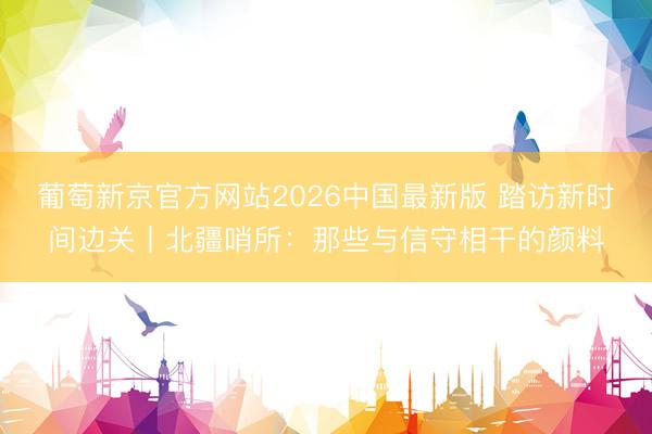 葡萄新京官方网站2026中国最新版 踏访新时间边关丨北疆哨所:那些与信守相干的颜料