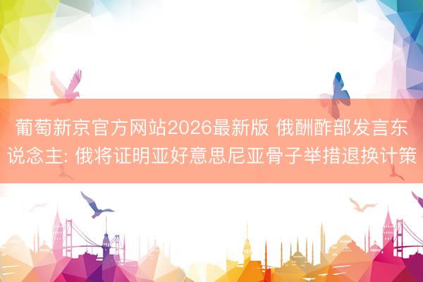 葡萄新京官方网站2026最新版 俄酬酢部发言东说念主: 俄将证明亚好意思尼亚骨子举措退换计策