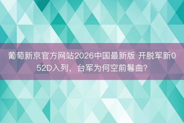 葡萄新京官方网站2026中国最新版 开脱军新052D入列，台军为何空前鬈曲？