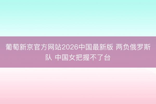 葡萄新京官方网站2026中国最新版 两负俄罗斯队 中国女把握不了台