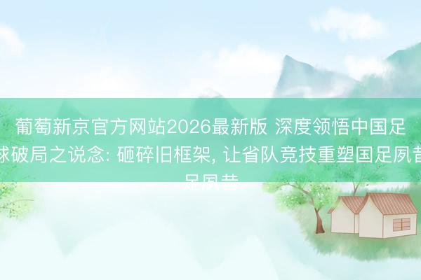 葡萄新京官方网站2026最新版 深度领悟中国足球破局之说念: 砸碎旧框架, 让省队竞技重塑国足夙昔