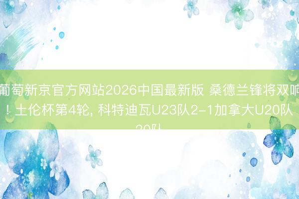 葡萄新京官方网站2026中国最新版 桑德兰锋将双响! 土伦杯第4轮, 科特迪瓦U23队2-1加拿大U20队