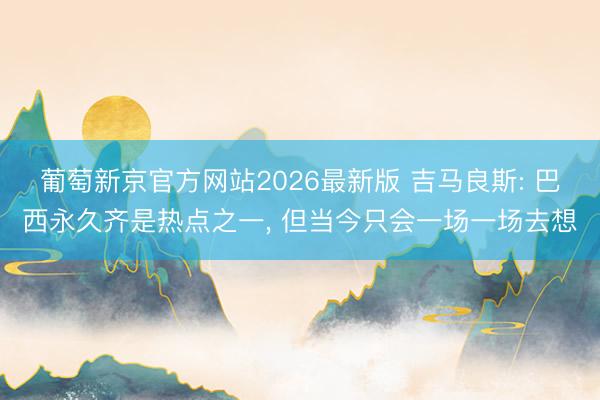 葡萄新京官方网站2026最新版 吉马良斯: 巴西永久齐是热点之一, 但当今只会一场一场去想