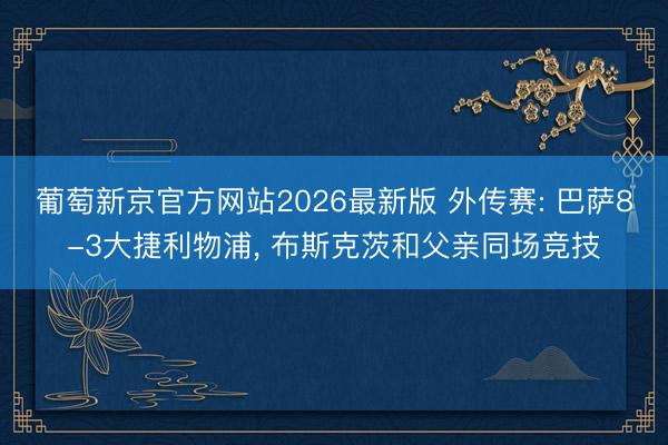 葡萄新京官方网站2026最新版 外传赛: 巴萨8-3大捷利物浦， 布斯克茨和父亲同场竞技