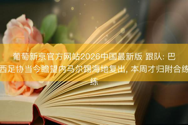葡萄新京官方网站2026中国最新版 跟队: 巴西足协当今瞻望内马尔踢海地复出, 本周才归附合练