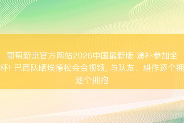 葡萄新京官方网站2026中国最新版 递补参加全国杯! 巴西队晒埃德松会合视频, 与队友、耕作逐个拥抱