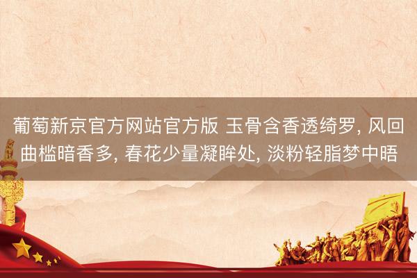 葡萄新京官方网站官方版 玉骨含香透绮罗， 风回曲槛暗香多， 春花少量凝眸处， 淡粉轻脂梦中晤