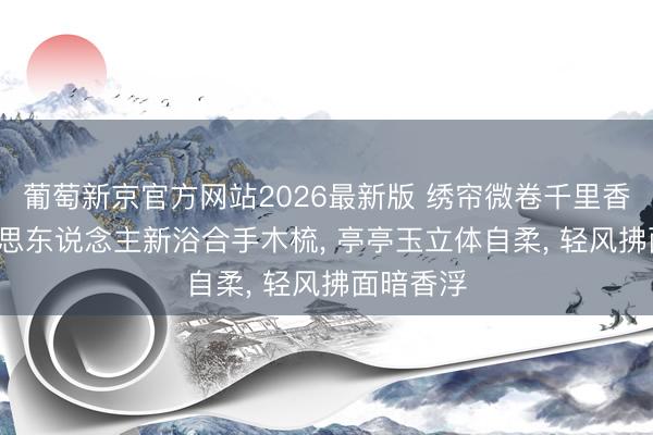 葡萄新京官方网站2026最新版 绣帘微卷千里香雾, 好意思东说念主新浴合手木梳, 亭亭玉立体自柔, 轻风拂面暗香浮