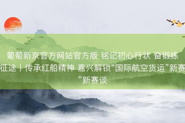 葡萄新京官方网站官方版 铭记初心行状 奋锻练起征途丨传承红船精神 嘉兴解锁“国际航空货运”新赛谈