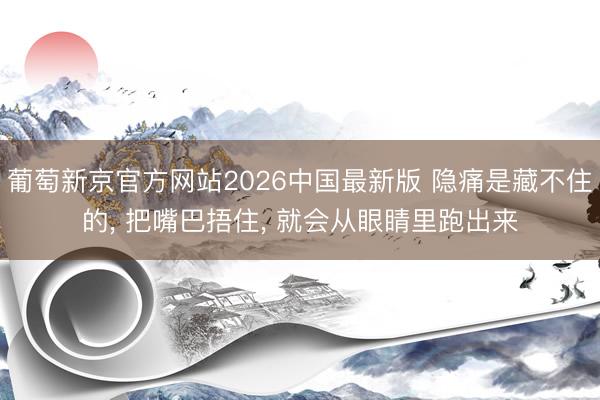葡萄新京官方网站2026中国最新版 隐痛是藏不住的, 把嘴巴捂住, 就会从眼睛里跑出来