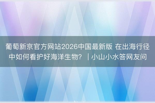 葡萄新京官方网站2026中国最新版 在出海行径中如何看护好海洋生物？ | 小山小水答网友问