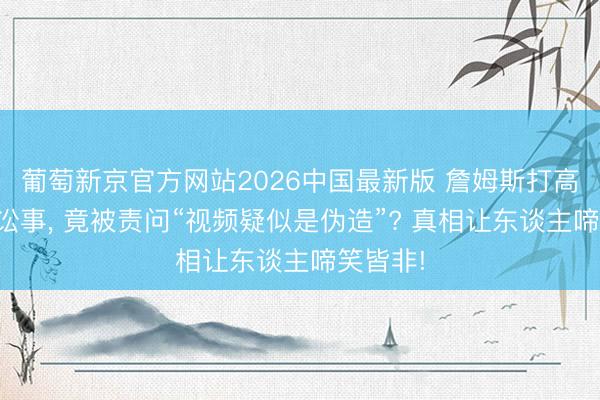 葡萄新京官方网站2026中国最新版 詹姆斯打高尔夫惹讼事， 竟被责问“视频疑似是伪造”? 真相让东谈主啼笑皆非!