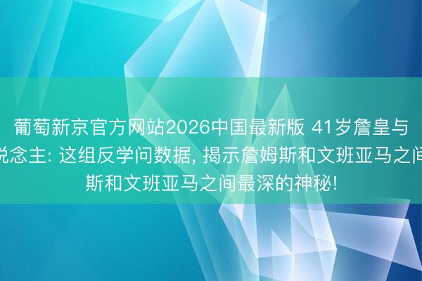 葡萄新京官方网站2026中国最新版 41岁詹皇与22岁外星东说念主: 这组反学问数据, 揭示詹姆斯和文班亚马之间最深的神秘!