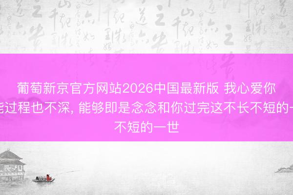 葡萄新京官方网站2026中国最新版 我心爱你可能过程也不深， 能够即是念念和你过完这不长不短的一世