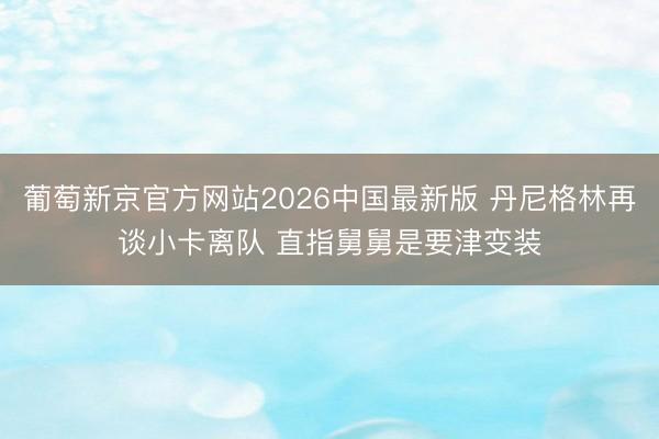 葡萄新京官方网站2026中国最新版 丹尼格林再谈小卡离队 直指舅舅是要津变装