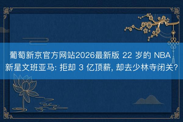 葡萄新京官方网站2026最新版 22 岁的 NBA 新星文班亚马: 拒却 3 亿顶薪， 却去少林寺闭关?