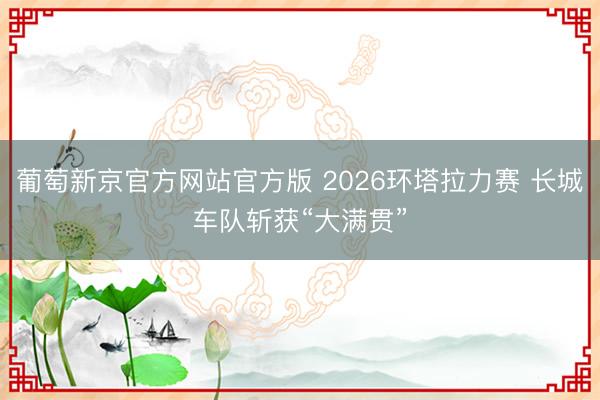 葡萄新京官方网站官方版 2026环塔拉力赛 长城车队斩获“大满贯”