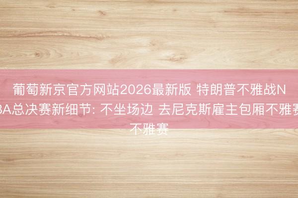 葡萄新京官方网站2026最新版 特朗普不雅战NBA总决赛新细节: 不坐场边 去尼克斯雇主包厢不雅赛