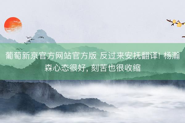 葡萄新京官方网站官方版 反过来安抚翻译! 杨瀚森心态很好, 刻苦也很收缩