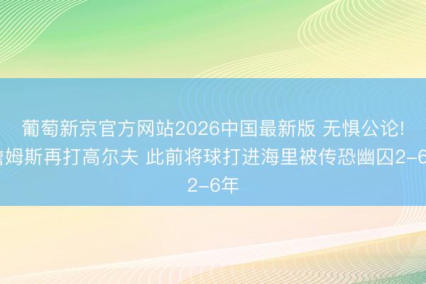葡萄新京官方网站2026中国最新版 无惧公论! 詹姆斯再打高尔夫 此前将球打进海里被传恐幽囚2-6年