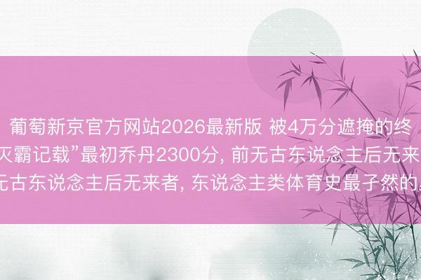 葡萄新京官方网站2026最新版 被4万分遮掩的终极王座! 詹姆斯这项“灭霸记载”最初乔丹2300分， 前无古东说念主后无来者， 东说念主类体育史最孑然的里程碑!