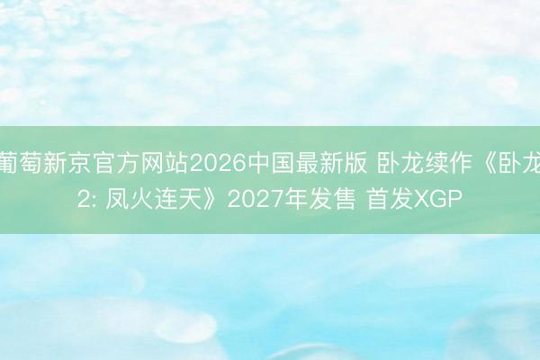 葡萄新京官方网站2026中国最新版 卧龙续作《卧龙2: 凤火连天》2027年发售 首发XGP
