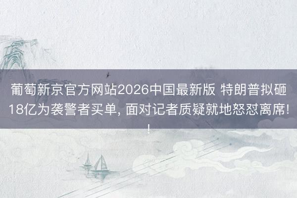葡萄新京官方网站2026中国最新版 特朗普拟砸18亿为袭警者买单, 面对记者质疑就地怒怼离席!