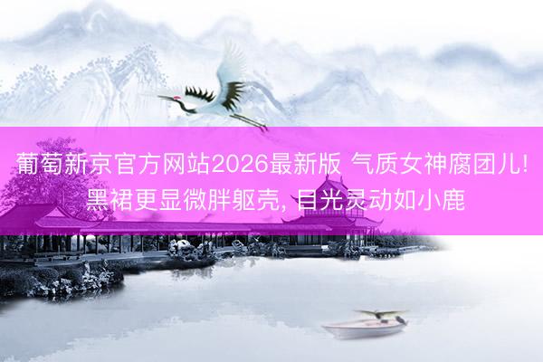 葡萄新京官方网站2026最新版 气质女神腐团儿! 黑裙更显微胖躯壳, 目光灵动如小鹿