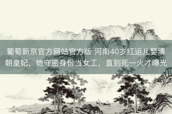 葡萄新京官方网站官方版 河南40岁红运儿娶清朝皇妃，她守密身份当女工，直到死一火才曝光