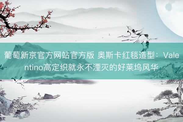 葡萄新京官方网站官方版 奥斯卡红毯造型：Valentino高定织就永不湮灭的好莱坞风华
