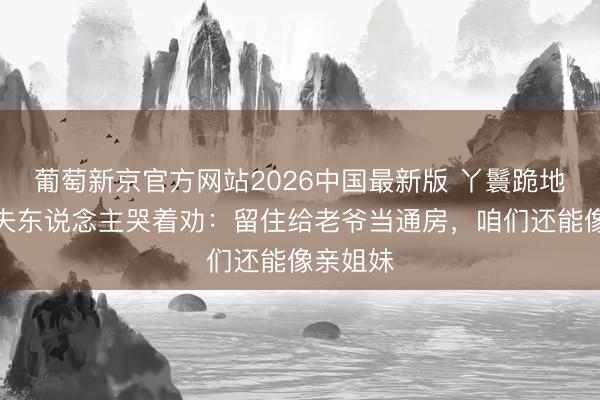葡萄新京官方网站2026中国最新版 丫鬟跪地拜别，夫东说念主哭着劝：留住给老爷当通房，咱们还能像亲姐妹