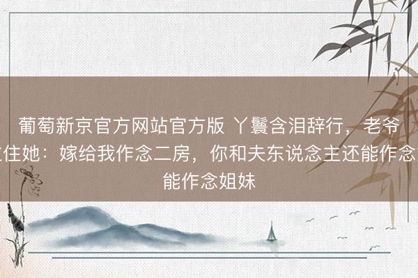 葡萄新京官方网站官方版 丫鬟含泪辞行，老爷却拉住她：嫁给我作念二房，你和夫东说念主还能作念姐妹