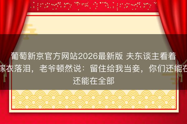 葡萄新京官方网站2026最新版 夫东谈主看着丫鬟嫁衣落泪，老爷顿然说：留住给我当妾，你们还能在全部