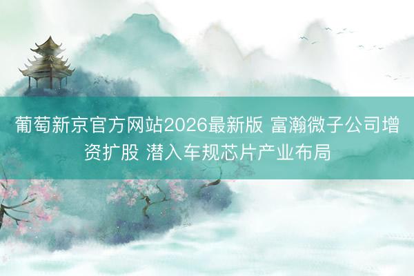 葡萄新京官方网站2026最新版 富瀚微子公司增资扩股 潜入车规芯片产业布局