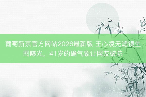 葡萄新京官方网站2026最新版 王心凌无滤镜生图曝光，41岁的确气象让网友破防
