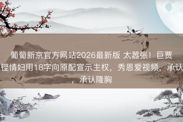 葡萄新京官方网站2026最新版 太嚣张！巨贾马清铿情妇用18字向原配宣示主权，秀恩爱视频，承认隆胸
