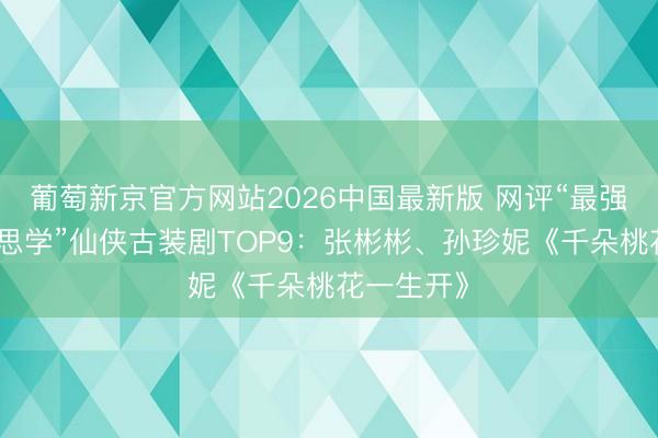 葡萄新京官方网站2026中国最新版 网评“最强殊效好意思学”仙侠古装剧TOP9:张彬彬、孙珍妮《千朵桃花一生开》