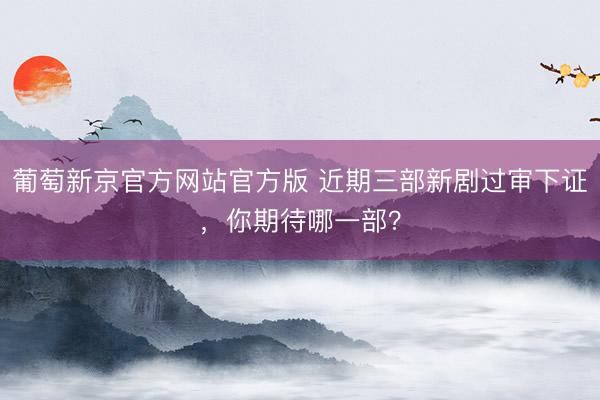 葡萄新京官方网站官方版 近期三部新剧过审下证，你期待哪一部？