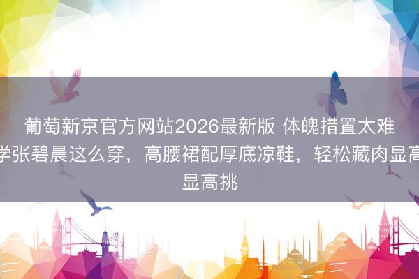 葡萄新京官方网站2026最新版 体魄措置太难？学张碧晨这么穿，高腰裙配厚底凉鞋，轻松藏肉显高挑