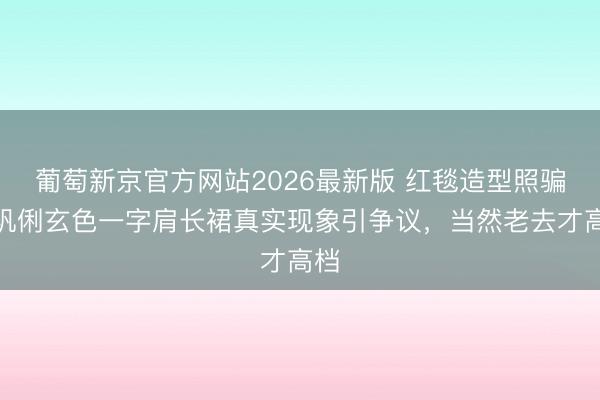 葡萄新京官方网站2026最新版 红毯造型照骗?巩俐玄色一字肩长裙真实现象引争议,当然老去才高档